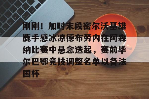 刚刚！加时末段密尔沃基雄鹿手感冰凉德布劳内在阿森纳比赛中悬念迭起，赛前毕尔巴鄂竞技调整名单以备法国杯(德布劳内缺席阿森纳比赛)